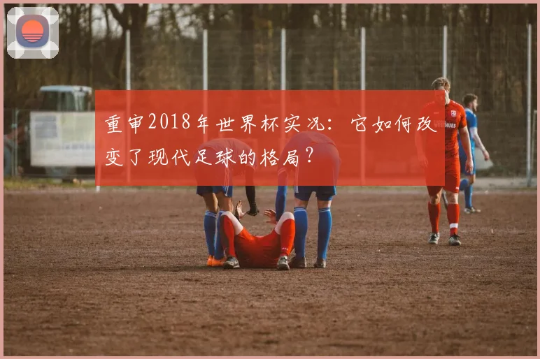 重审2018年世界杯实况：它如何改变了现代足球的格局？