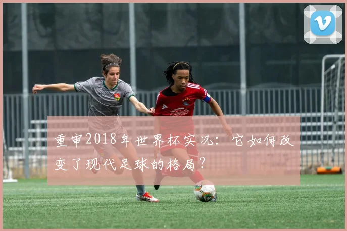 重审2018年世界杯实况：它如何改变了现代足球的格局？
