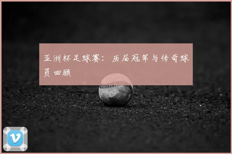 亚洲杯足球赛：历届冠军与传奇球员回顾