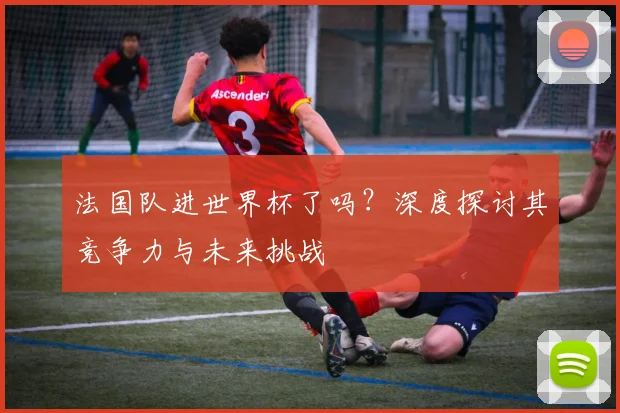 法国队进世界杯了吗?深度探讨其竞争力与未来挑战