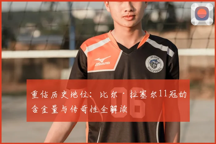 重估历史地位：比尔·拉塞尔11冠的含金量与传奇性全解读
