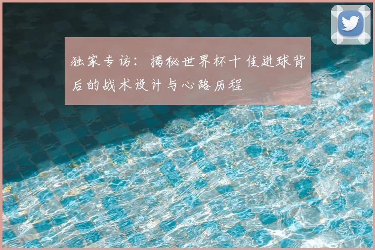独家专访:揭秘世界杯十佳进球背后的战术设计与心路历程
