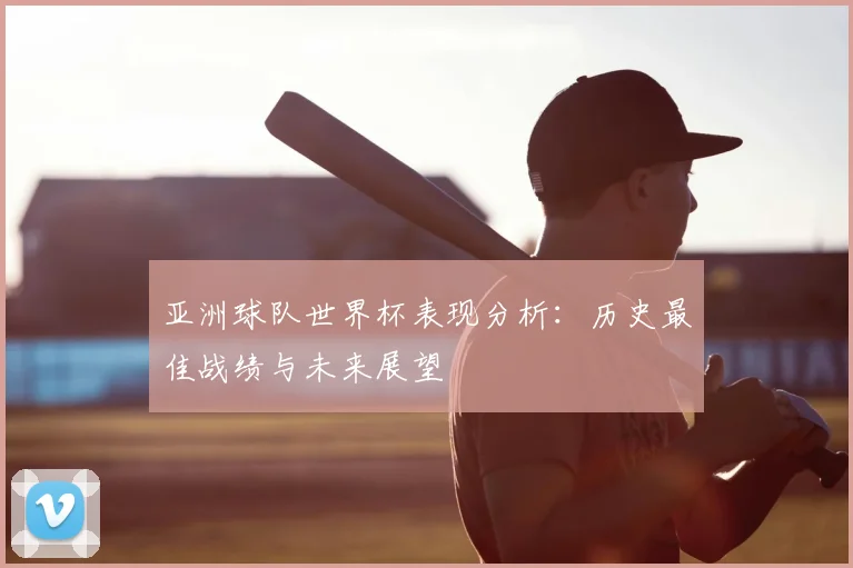 亚洲球队世界杯表现分析：历史最佳战绩与未来展望