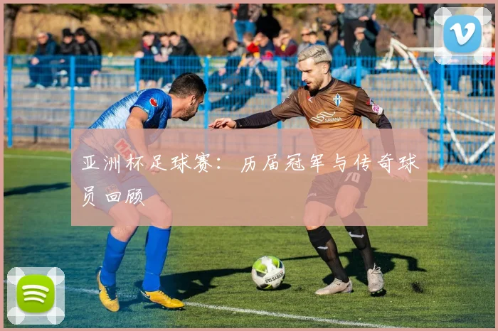 亚洲杯足球赛：历届冠军与传奇球员回顾