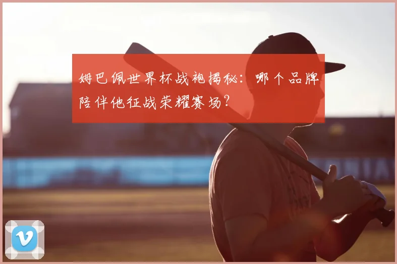 姆巴佩世界杯战袍揭秘：哪个品牌陪伴他征战荣耀赛场？