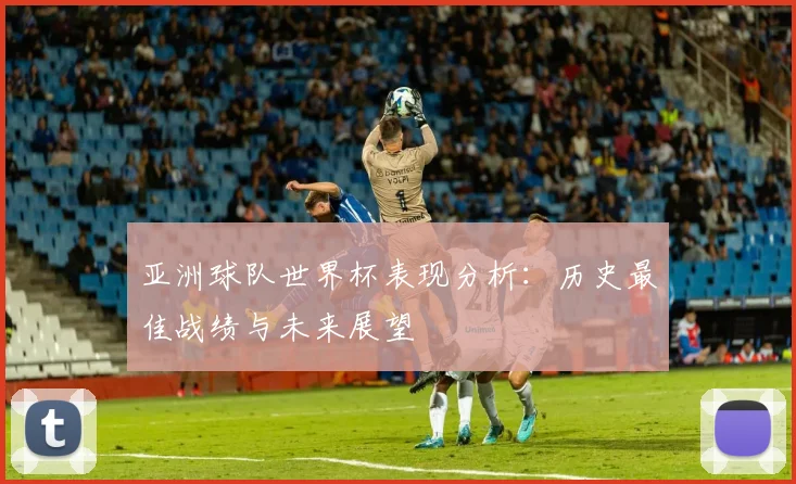 亚洲球队世界杯表现分析：历史最佳战绩与未来展望