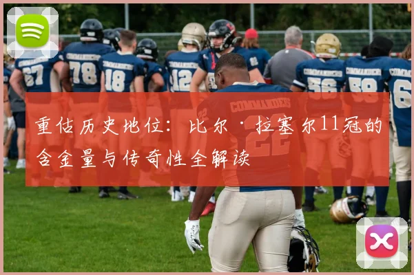 重估历史地位：比尔·拉塞尔11冠的含金量与传奇性全解读