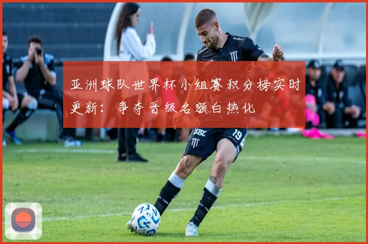 亚洲球队世界杯小组赛积分榜实时更新：争夺晋级名额白热化