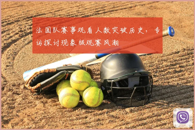 法国队赛事观看人数突破历史,专访探讨现象级观赛风潮