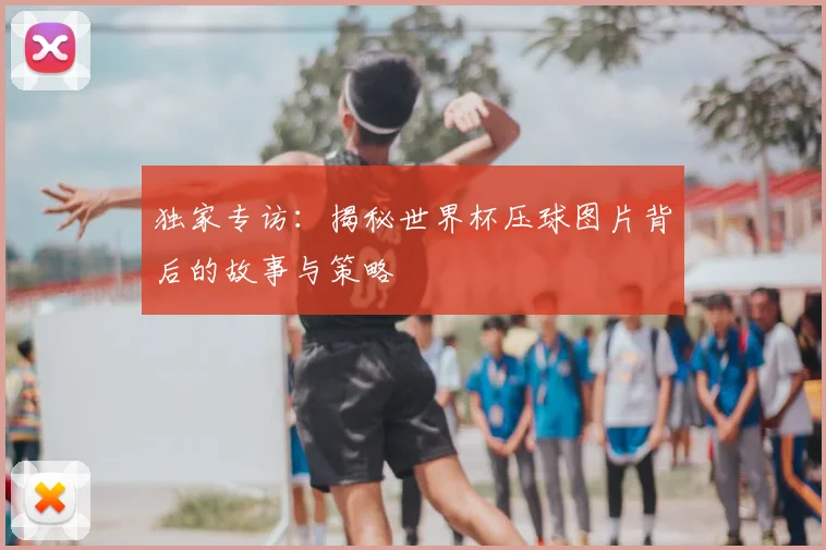 独家专访:揭秘世界杯压球图片背后的故事与策略