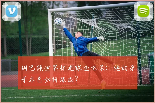 姆巴佩世界杯进球全记录：他的杀手本色如何炼成？