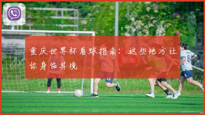 重庆世界杯看球指南：这些地方让你身临其境