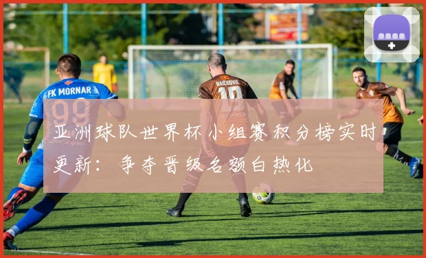 亚洲球队世界杯小组赛积分榜实时更新：争夺晋级名额白热化