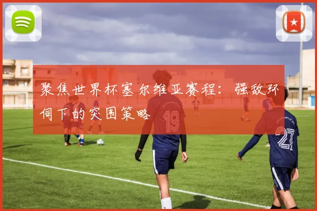 聚焦世界杯塞尔维亚赛程:强敌环伺下的突围策略
