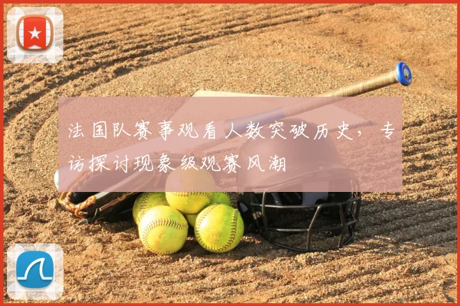 法国队赛事观看人数突破历史,专访探讨现象级观赛风潮