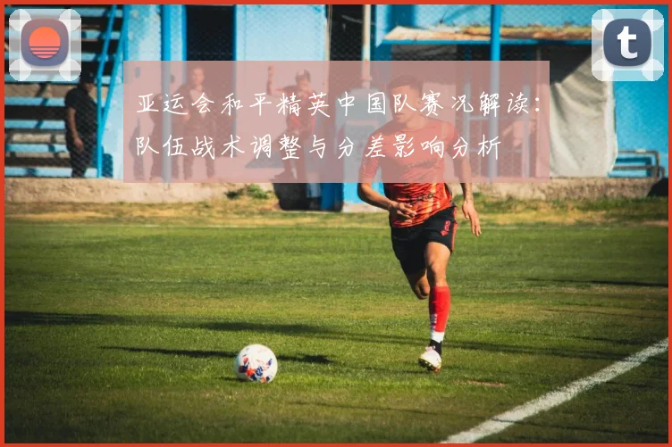 亚运会和平精英中国队赛况解读：队伍战术调整与分差影响分析