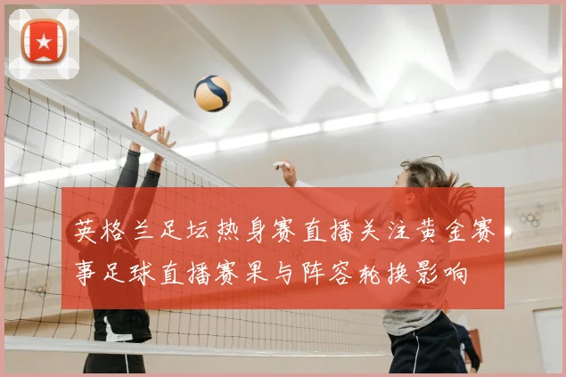 英格兰足坛热身赛直播关注黄金赛事足球直播赛果与阵容轮换影响