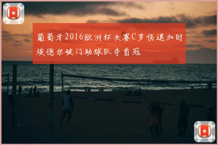 葡萄牙2016欧洲杯决赛C罗伤退加时埃德尔破门助球队夺首冠