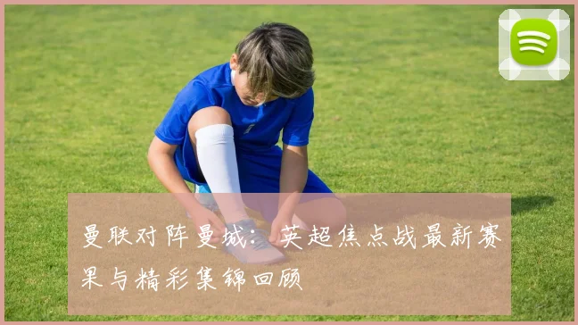 曼联对阵曼城：英超焦点战最新赛果与精彩集锦回顾