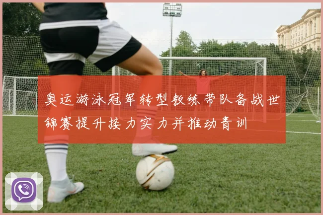 奥运游泳冠军转型教练带队备战世锦赛提升接力实力并推动青训