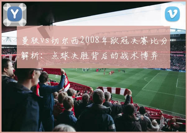 曼联vs切尔西2008年欧冠决赛比分解析：点球决胜背后的战术博弈