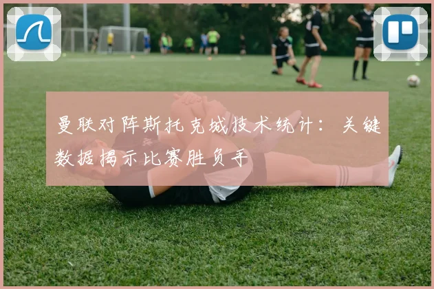 曼联对阵斯托克城技术统计：关键数据揭示比赛胜负手