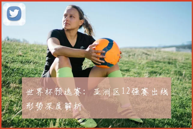 世界杯预选赛：亚洲区12强赛出线形势深度解析