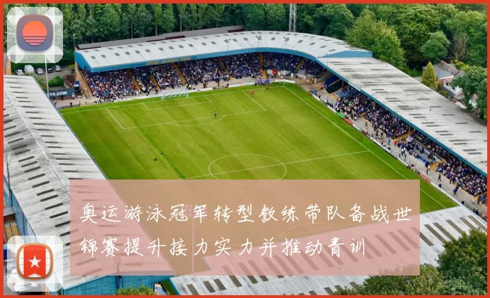 奥运游泳冠军转型教练带队备战世锦赛提升接力实力并推动青训