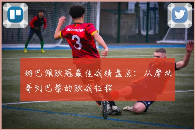 姆巴佩欧冠最佳战绩盘点：从摩纳哥到巴黎的欧战征程