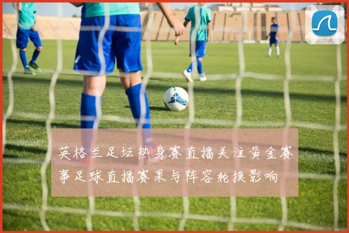 英格兰足坛热身赛直播关注黄金赛事足球直播赛果与阵容轮换影响